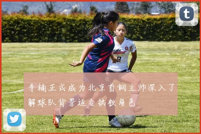 李楠正式成为北京首钢主帅深入了解球队背景适合执教角色